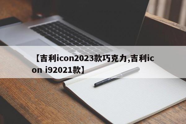 【吉利icon2023款巧克力,吉利icon i92021款】
