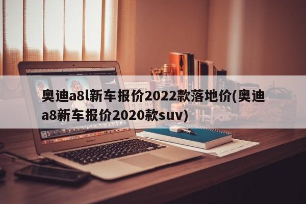 奥迪a8l新车报价2022款落地价(奥迪a8新车报价2020款suv)
